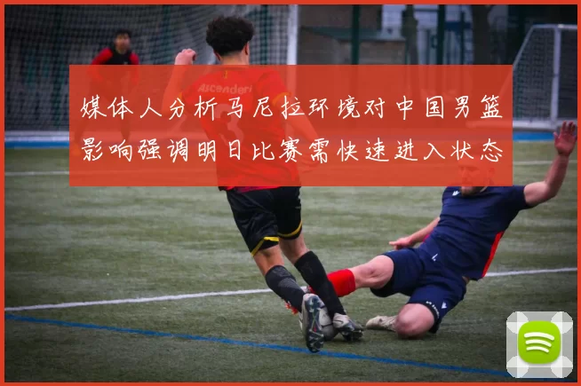 媒体人分析马尼拉环境对中国男篮影响强调明日比赛需快速进入状态